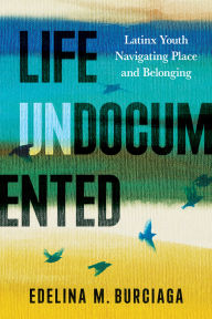 Title: Life Undocumented: Latinx Youth Navigating Place and Belonging, Author: Edelina M. Burciaga