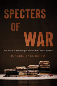 Title: Specters of War: The Battle of Mourning in Postconflict Central America, Author: Ignacio Sarmiento