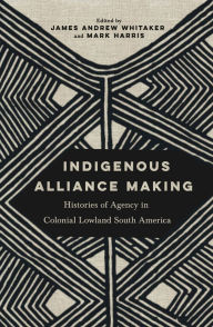 Title: Indigenous Alliance Making: Histories of Agency in Colonial Lowland South America, Author: James Andrew Whitaker