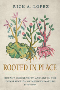 Title: Rooted in Place: Botany, Indigeneity, and Art in the Construction of Mexican Nature, 1570-1914, Author: Rick A. López