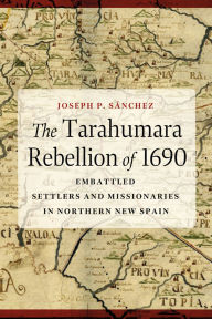 Title: The Tarahumara Rebellion of 1690: Embattled Settlers and Missionaries in Northern New Spain, Author: Joseph P. Sánchez