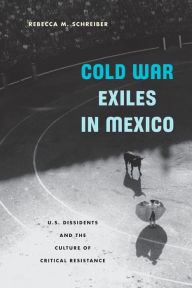 Title: Cold War Exiles in Mexico: U.S. Dissidents and the Culture of Critical Resistance, Author: Rebecca M. Schreiber
