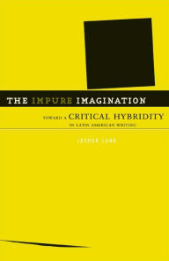 Title: The Impure Imagination: Toward A Critical Hybridity In Latin American Writing, Author: Joshua Lund