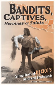 Title: Bandits, Captives, Heroines, and Saints: Cultural Icons of Mexico's Northwest Borderlands, Author: Robert McKee Irwin