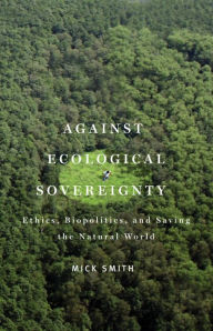 Title: Against Ecological Sovereignty: Ethics, Biopolitics, and Saving the Natural World, Author: Mick Smith
