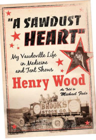 Title: A Sawdust Heart: My Vaudeville Life in Medicine and Tent Shows, Author: Henry Wood