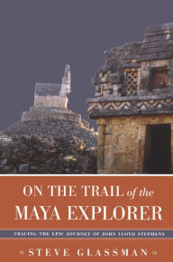 Title: On the Trail of the Maya Explorer: Tracing the Epic Journey of John Lloyd Stephens, Author: Steve Glassman