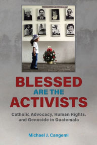 Title: Blessed Are the Activists: Catholic Advocacy, Human Rights, and Genocide in Guatemala, Author: Michael J. Cangemi