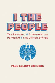 Title: I the People: The Rhetoric of Conservative Populism in the United States, Author: Paul Elliott Johnson