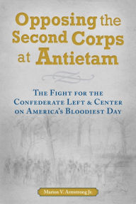 Title: Opposing the Second Corps at Antietam: The Fight for the Confederate Left and Center on America's Bloodiest Day, Author: Marion V. Armstrong Jr.