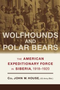 Title: Wolfhounds and Polar Bears: The American Expeditionary Force in Siberia, 1918-1920, Author: John M. House