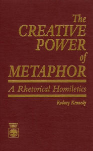 Title: The Creative Power of Metaphor: A Rhetorical Homiletics, Author: Rodney Kennedy