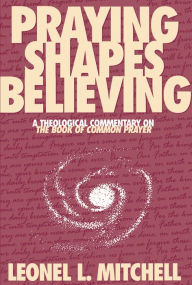Title: Praying Shapes Believing: A Theological Commentary on The Book of Common Prayer, Author: Leonel L. Mitchell
