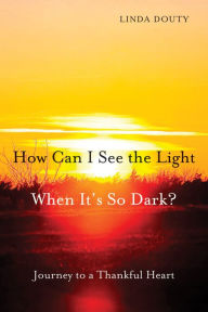 Title: How Can I See the Light When It's So Dark?: Journey to a Thankful Heart, Author: Linda Douty