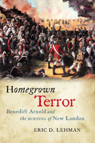 Title: Homegrown Terror: Benedict Arnold and the Burning of New London, Author: Eric D. Lehman