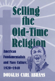 Title: Selling the Old-Time Religion: American Fundamentalists and Mass Culture, 1920-1940, Author: Douglas Carl Abrams