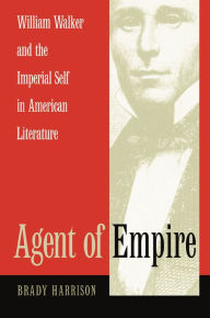 Title: Agent of Empire: William Walker and the Imperial Self in American Literature, Author: Brady Harrison