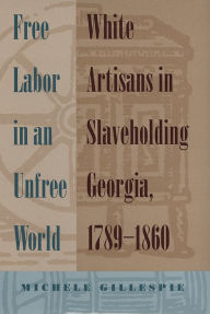 Title: Free Labor in an Unfree World: White Artisans in Slaveholding Georgia, 1789-1860, Author: Michele Gillespie