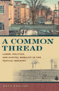 Title: A Common Thread: Labor, Politics, and Capital Mobility in the Textile Industry, Author: Beth English