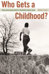 Title: Who Gets a Childhood?: Race and Juvenile Justice in Twentieth-Century Texas, Author: William S. Bush