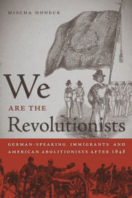 Title: We Are the Revolutionists: German-Speaking Immigrants and American Abolitionists after 1848, Author: Mischa Honeck