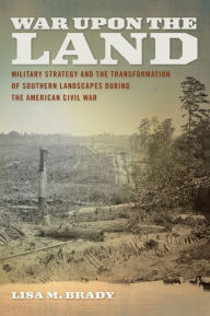 Title: War upon the Land: Military Strategy and the Transformation of Southern Landscapes during the American Civil War, Author: Lisa M. Brady