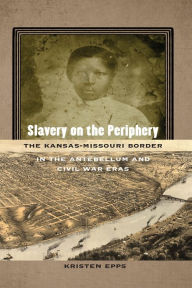 Title: Slavery on the Periphery: The Kansas-Missouri Border in the Antebellum and Civil War Eras, Author: Kristen Epps