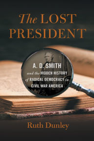 Title: The Lost President: A. D. Smith and the Hidden History of Radical Democracy in Civil War America, Author: Ruth Dunley