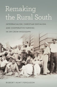 Title: Remaking the Rural South: Interracialism, Christian Socialism, and Cooperative Farming in Jim Crow Mississippi, Author: Robert Hunt Ferguson