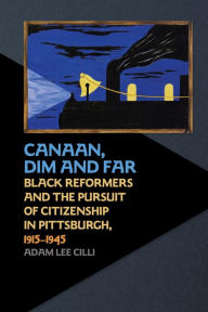 Title: Canaan, Dim and Far: Black Reformers and the Pursuit of Citizenship in Pittsburgh, 1915-1945, Author: Adam Lee Cilli