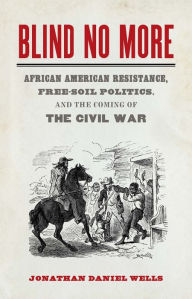 Title: Blind No More: African American Resistance, Free-Soil Politics, and the Coming of the Civil War, Author: Jonathan Daniel Wells