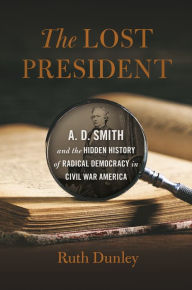 Title: The Lost President: A. D. Smith and the Hidden History of Radical Democracy in Civil War America, Author: Ruth Dunley