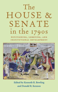 Title: The House and Senate in the 1790s: Petitioning, Lobbying, and Institutional Development, Author: Kenneth R. Bowling