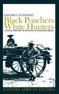 Title: Black Poachers, White Hunters: A Social History of Hunting in Colonial Kenya, Author: Edward I. Steinhart