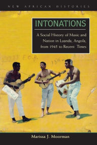 Title: Intonations: A Social History of Music and Nation in Luanda, Angola, from 1945 to Recent Times, Author: Marissa J. Moorman