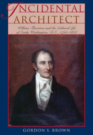 Title: Incidental Architect: William Thornton and the Cultural Life of Early Washington, D.C., 1794-1828, Author: Gordon S. Brown