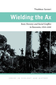 Title: Wielding the Ax: State Forestry and Social Conflict in Tanzania, 1820-2000, Author: Thaddeus Sunseri