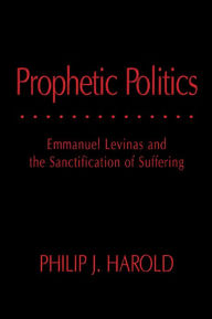 Title: Prophetic Politics: Emmanuel Levinas and the Sanctification of Suffering, Author: Philip J. Harold