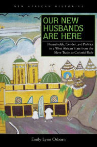 Title: Our New Husbands Are Here: Households, Gender, and Politics in a West African State from the Slave Trade to Colonial Rule, Author: Emily Lynn Osborn