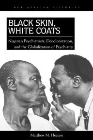 Title: Black Skin, White Coats: Nigerian Psychiatrists, Decolonization, and the Globalization of Psychiatry, Author: Matthew M. Heaton