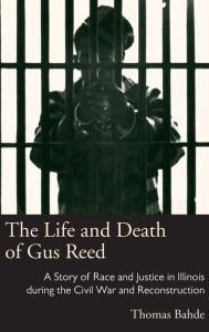 Title: The Life and Death of Gus Reed: A Story of Race and Justice in Illinois during the Civil War and Reconstruction, Author: Thomas Bahde