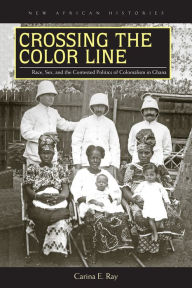 Title: Crossing the Color Line: Race, Sex, and the Contested Politics of Colonialism in Ghana, Author: Carina E. Ray