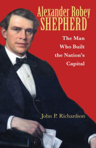 Title: Alexander Robey Shepherd: The Man Who Built the Nation's Capital, Author: John P. Richardson
