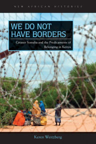 Title: We Do Not Have Borders: Greater Somalia and the Predicaments of Belonging in Kenya, Author: Keren Weitzberg