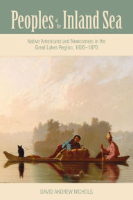 Title: Peoples of the Inland Sea: Native Americans and Newcomers in the Great Lakes Region, 1600-1870, Author: David Andrew Nichols