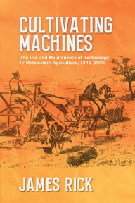 Title: Cultivating Machines: The Use and Maintenance of Technology in Midwestern Agriculture, 1845-1900, Author: James Rick