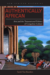 Title: Authentically African: Arts and the Transnational Politics of Congolese Culture, Author: Sarah Van Beurden