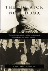The Dictator Next Door: The Good Neighbor Policy and the Trujillo Regime in the Dominican Republic, 1930-1945 / Edition 1