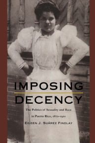 Title: Imposing Decency: The Politics of Sexuality and Race in Puerto Rico, 1870-1920, Author: Eileen J. Suárez Findlay
