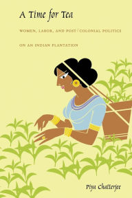 Title: A Time for Tea: Women, Labor, and Post/Colonial Politics on an Indian Plantation, Author: Piya Chatterjee